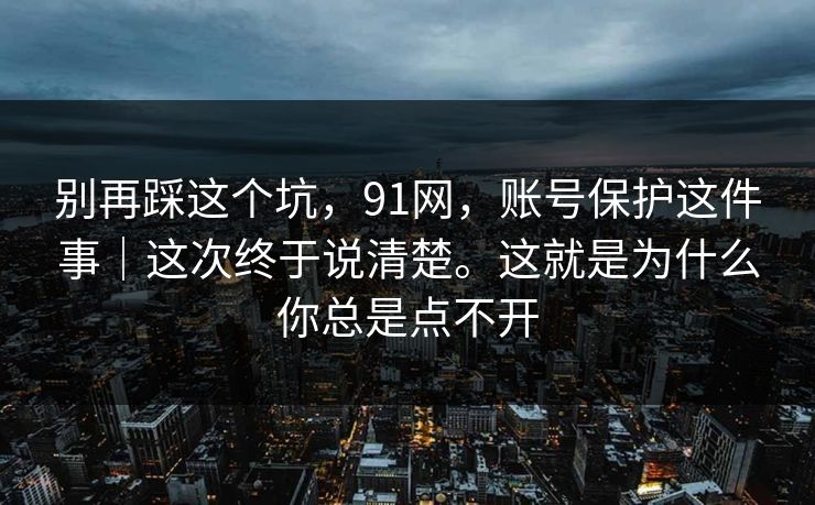 别再踩这个坑，91网，账号保护这件事｜这次终于说清楚。这就是为什么你总是点不开