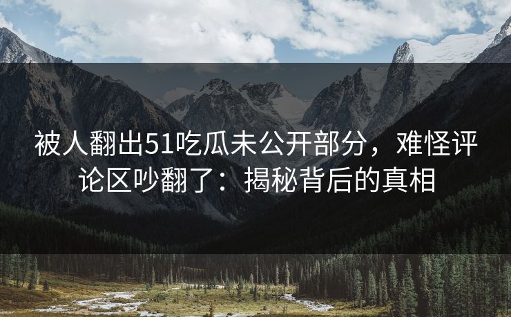 被人翻出51吃瓜未公开部分，难怪评论区吵翻了：揭秘背后的真相
