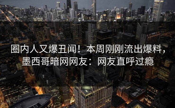 圈内人又爆丑闻！本周刚刚流出爆料，墨西哥暗网网友：网友直呼过瘾