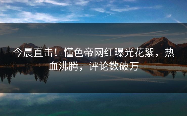今晨直击！懂色帝网红曝光花絮，热血沸腾，评论数破万