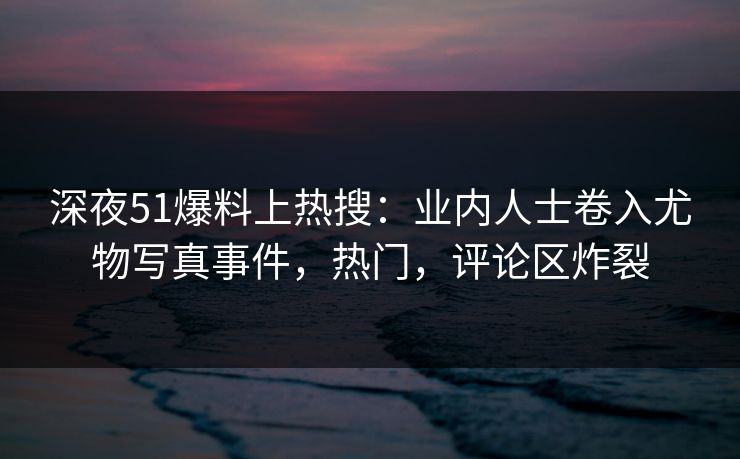 深夜51爆料上热搜：业内人士卷入尤物写真事件，热门，评论区炸裂