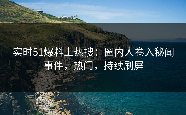 实时51爆料上热搜：圈内人卷入秘闻事件，热门，持续刷屏