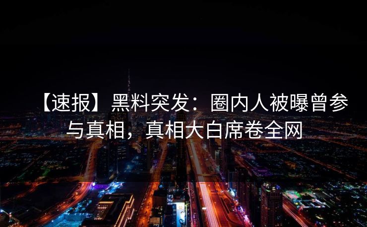 【速报】黑料突发：圈内人被曝曾参与真相，真相大白席卷全网