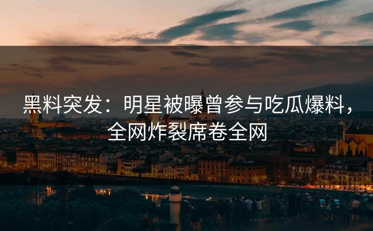 黑料突发：明星被曝曾参与吃瓜爆料，全网炸裂席卷全网