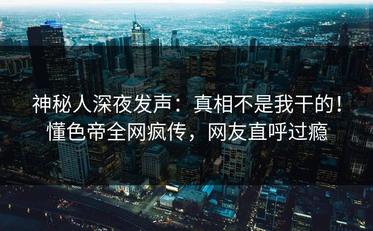 神秘人深夜发声：真相不是我干的！懂色帝全网疯传，网友直呼过瘾