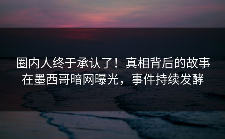 圈内人终于承认了！真相背后的故事在墨西哥暗网曝光，事件持续发酵