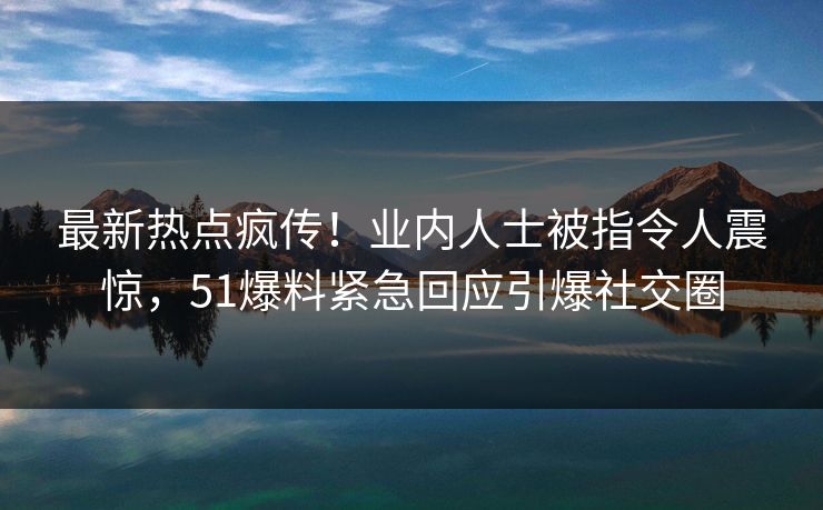 最新热点疯传！业内人士被指令人震惊，51爆料紧急回应引爆社交圈