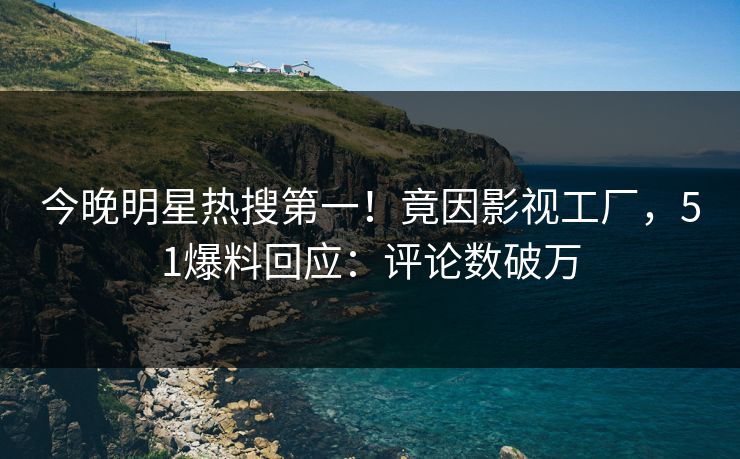 今晚明星热搜第一！竟因影视工厂，51爆料回应：评论数破万