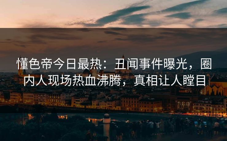 懂色帝今日最热：丑闻事件曝光，圈内人现场热血沸腾，真相让人瞠目