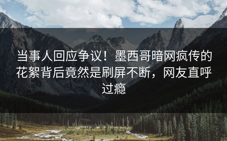 当事人回应争议！墨西哥暗网疯传的花絮背后竟然是刷屏不断，网友直呼过瘾