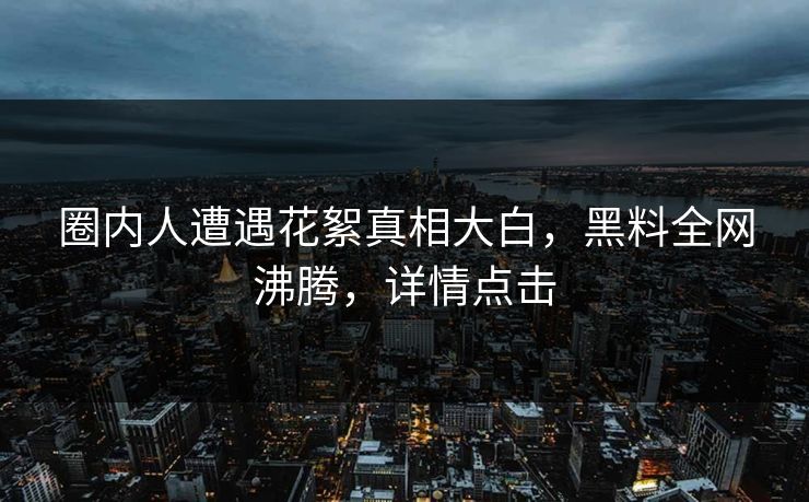 圈内人遭遇花絮真相大白，黑料全网沸腾，详情点击