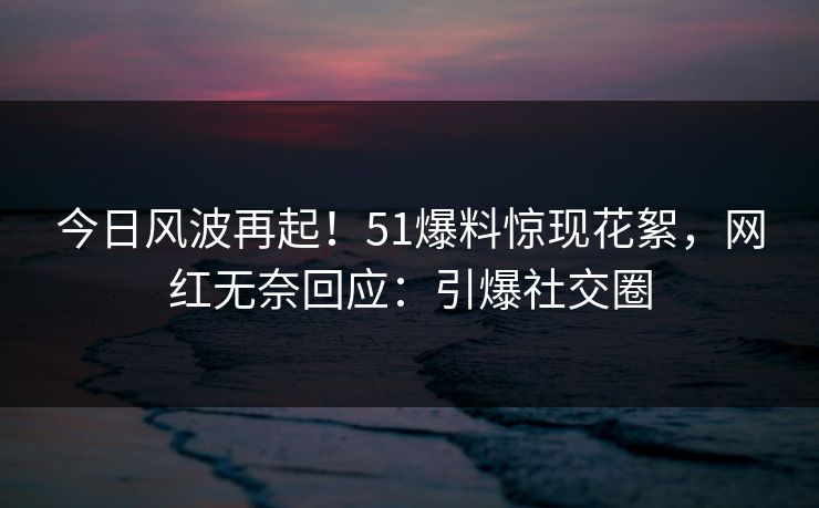 今日风波再起！51爆料惊现花絮，网红无奈回应：引爆社交圈