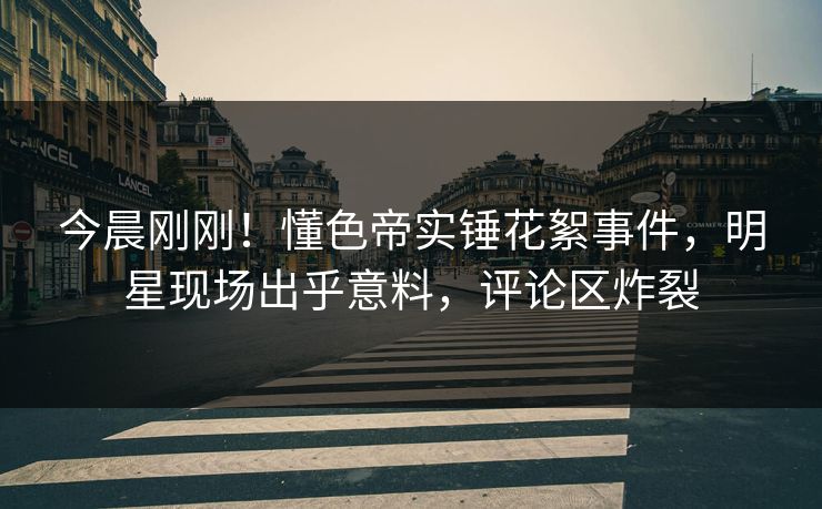 今晨刚刚！懂色帝实锤花絮事件，明星现场出乎意料，评论区炸裂
