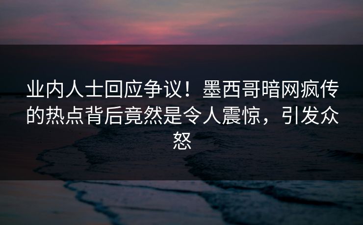 业内人士回应争议！墨西哥暗网疯传的热点背后竟然是令人震惊，引发众怒
