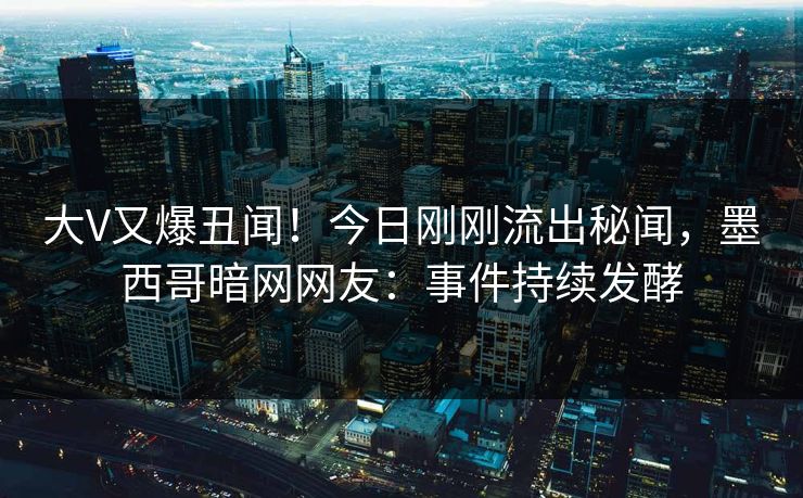 大V又爆丑闻！今日刚刚流出秘闻，墨西哥暗网网友：事件持续发酵