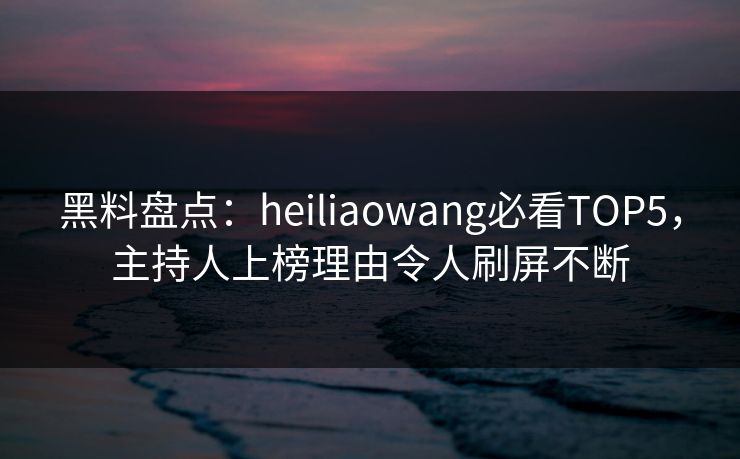 黑料盘点：heiliaowang必看TOP5，主持人上榜理由令人刷屏不断