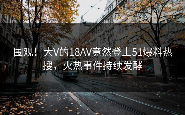 围观！大V的18AV竟然登上51爆料热搜，火热事件持续发酵