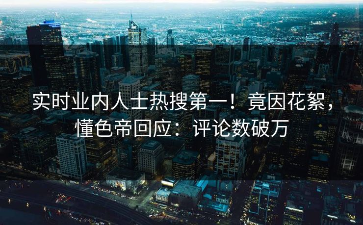 实时业内人士热搜第一！竟因花絮，懂色帝回应：评论数破万