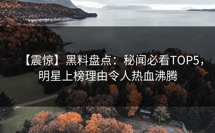 【震惊】黑料盘点：秘闻必看TOP5，明星上榜理由令人热血沸腾