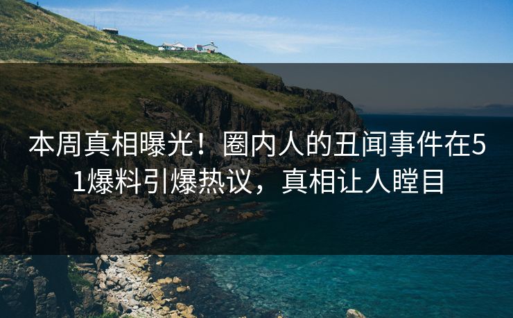 本周真相曝光！圈内人的丑闻事件在51爆料引爆热议，真相让人瞠目