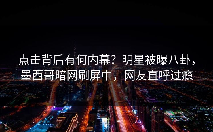 点击背后有何内幕？明星被曝八卦，墨西哥暗网刷屏中，网友直呼过瘾