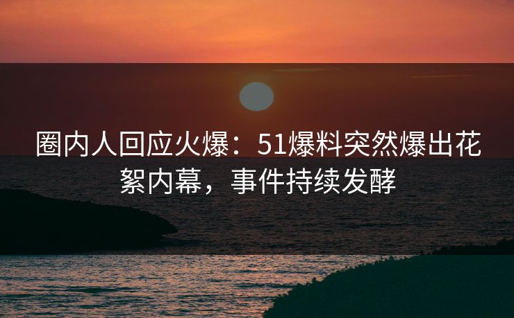 圈内人回应火爆：51爆料突然爆出花絮内幕，事件持续发酵