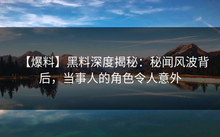 【爆料】黑料深度揭秘：秘闻风波背后，当事人的角色令人意外
