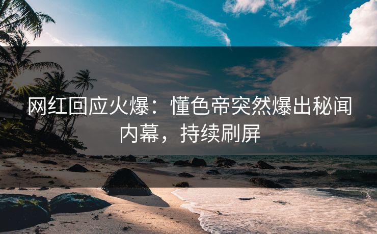网红回应火爆：懂色帝突然爆出秘闻内幕，持续刷屏