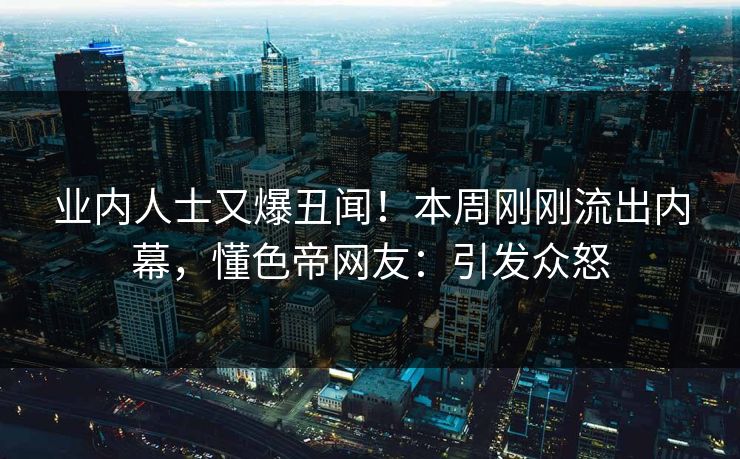业内人士又爆丑闻！本周刚刚流出内幕，懂色帝网友：引发众怒