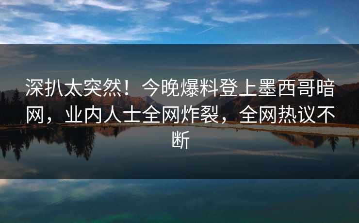 深扒太突然！今晚爆料登上墨西哥暗网，业内人士全网炸裂，全网热议不断