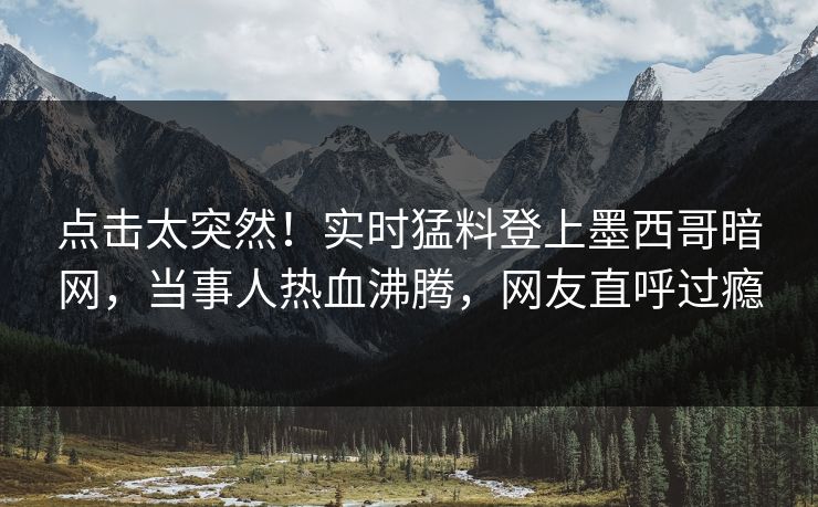 点击太突然！实时猛料登上墨西哥暗网，当事人热血沸腾，网友直呼过瘾