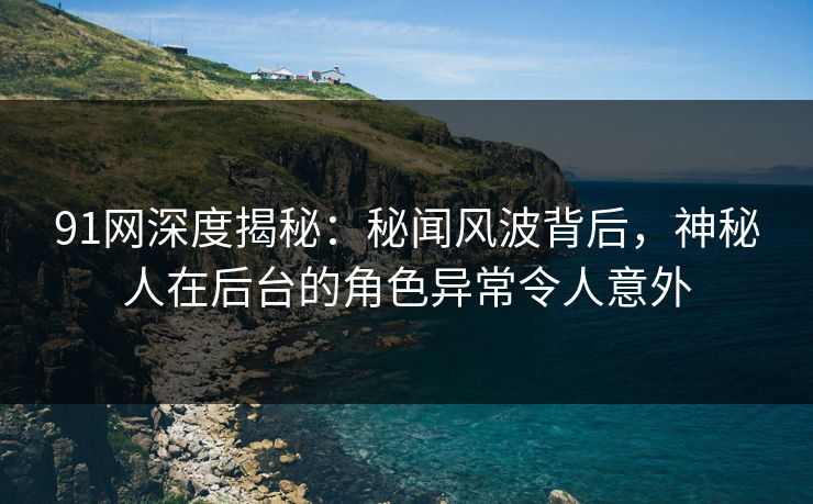 91网深度揭秘：秘闻风波背后，神秘人在后台的角色异常令人意外