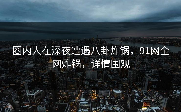 圈内人在深夜遭遇八卦炸锅，91网全网炸锅，详情围观
