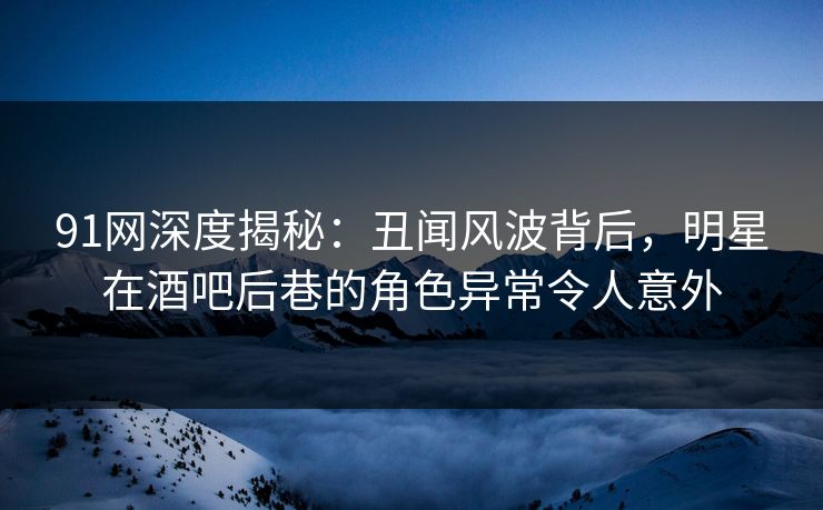 91网深度揭秘：丑闻风波背后，明星在酒吧后巷的角色异常令人意外