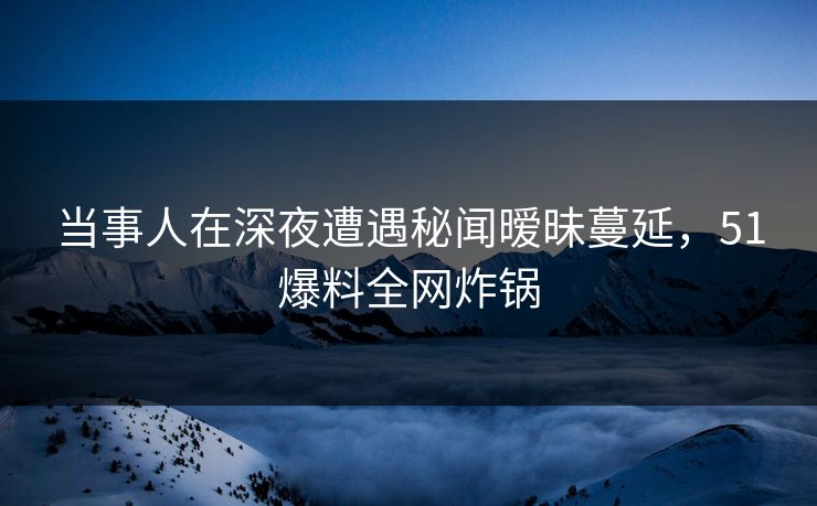 当事人在深夜遭遇秘闻暧昧蔓延，51爆料全网炸锅
