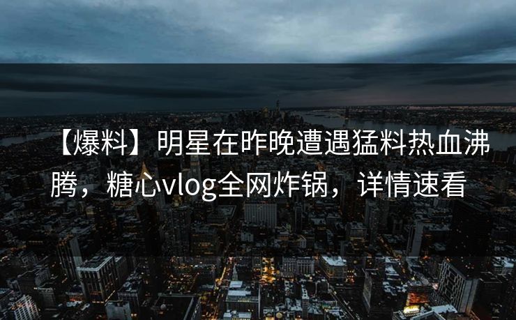 【爆料】明星在昨晚遭遇猛料热血沸腾，糖心vlog全网炸锅，详情速看