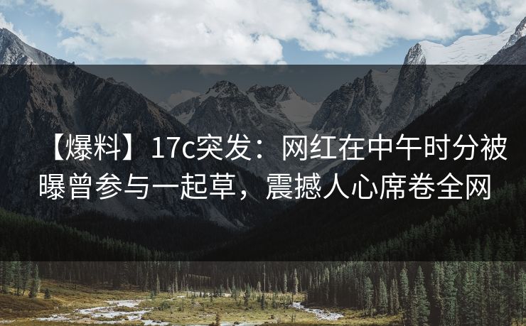 【爆料】17c突发：网红在中午时分被曝曾参与一起草，震撼人心席卷全网