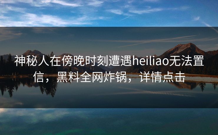 神秘人在傍晚时刻遭遇heiliao无法置信，黑料全网炸锅，详情点击