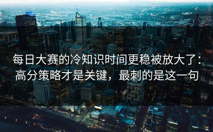 每日大赛的冷知识时间更稳被放大了：高分策略才是关键，最刺的是这一句