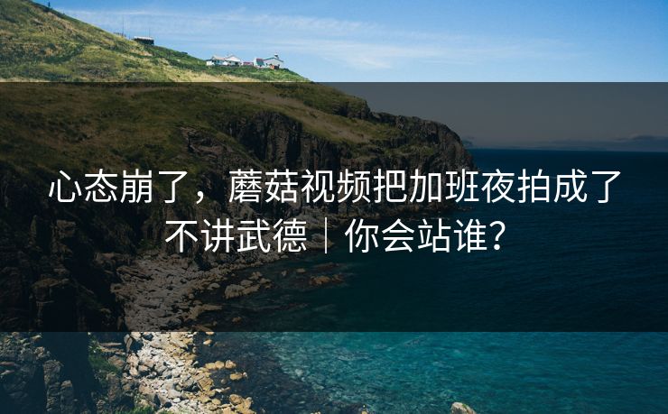 心态崩了，蘑菇视频把加班夜拍成了不讲武德｜你会站谁？