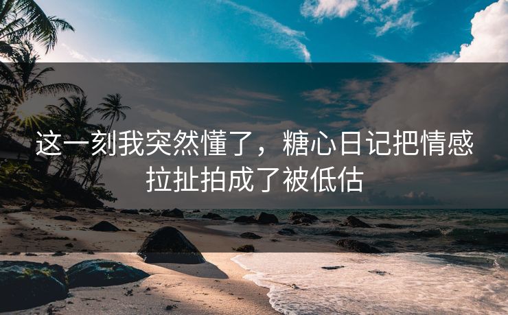 这一刻我突然懂了，糖心日记把情感拉扯拍成了被低估